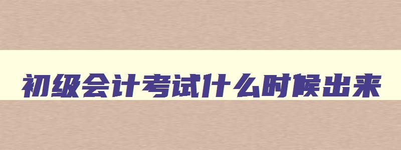 初级会计考试什么时候出来,初级会计考试的时间出来了吗