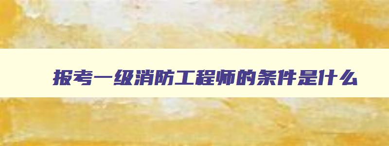 报考一级消防工程师的条件是什么,报考一级消防工程师需要什么资料和条件