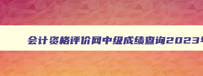 会计资格评价网中级成绩查询2023年,全国会计资格评价网中级成绩查询