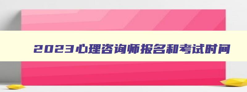 2023心理咨询师报名和考试时间,心理咨询师2023年报考时间考试时间