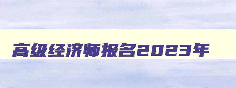 高级经济师报名2023年,21年高级经济师报名