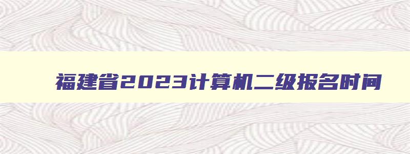 福建省2023计算机二级报名时间,福建2023年计算机二级考试报名时间