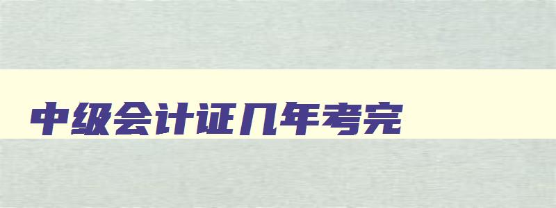 中级会计证几年考完,中级会计考试几年内考完