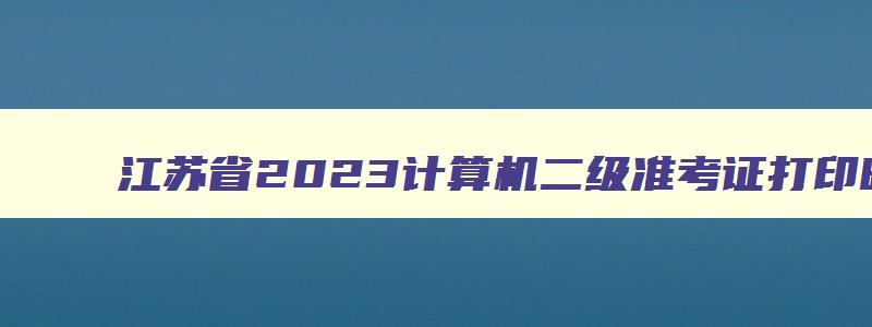 江苏省2023计算机二级准考证打印时间表,江苏省2023计算机二级准考证打印时间
