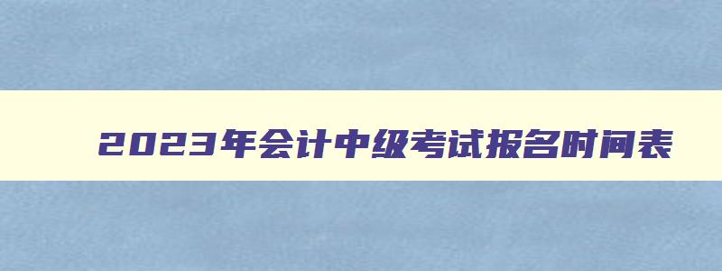 2023年会计中级考试报名时间表,2023年会计中级考试报名时间