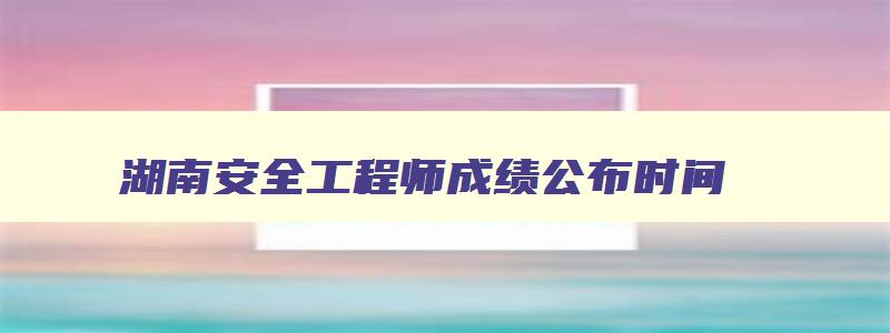 湖南安全工程师成绩公布时间