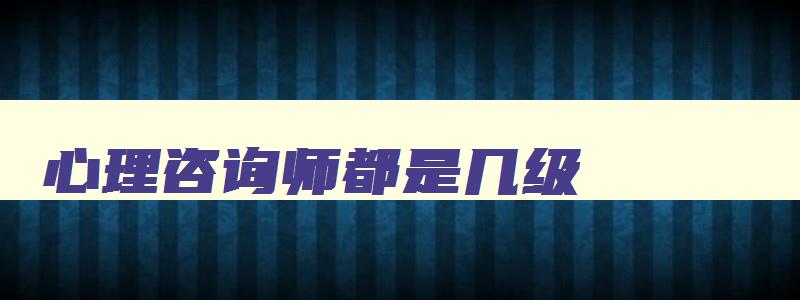 心理咨询师都是几级,心理咨询师级别有哪些