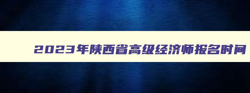 2023年陕西省高级经济师报名时间,陕西省高级经济师考试时间