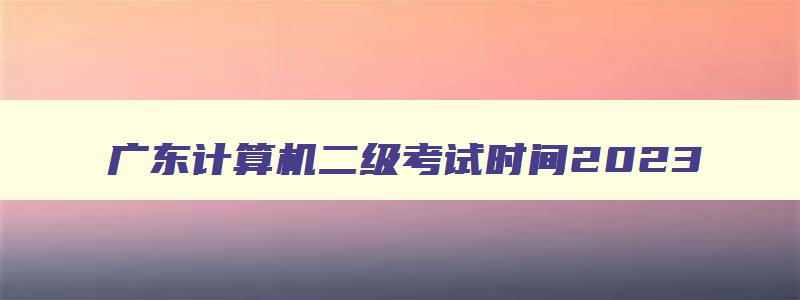 广东计算机二级考试时间2023,广东2023计算机二级9月考试报名时间