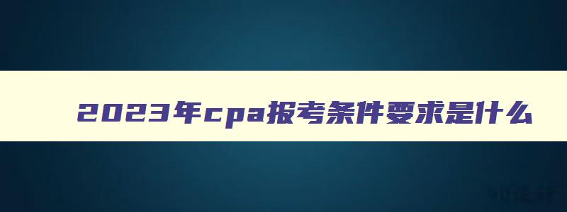 2023年cpa报考条件要求是什么,2023年cpa报考条件