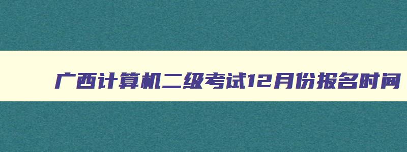 广西计算机二级考试12月份报名时间,广西12月计算机二级考试报名时间