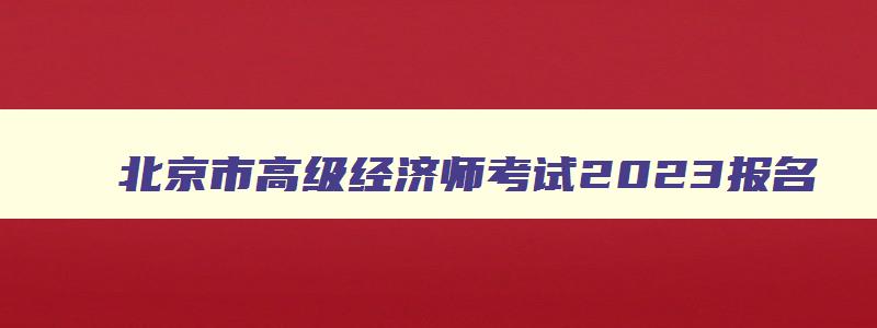 北京市高级经济师考试2023报名,北京市2023年高级经济师报名