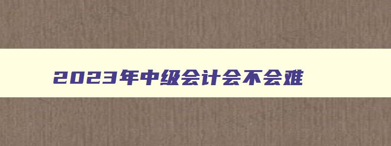 2023年中级会计会不会难,2023年中级会计还会简单吗