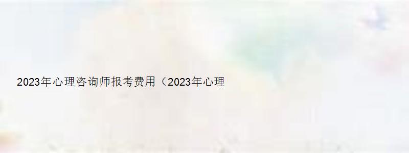 2023年心理咨询师报考费用（2023年心理咨询师报考费用是多少）