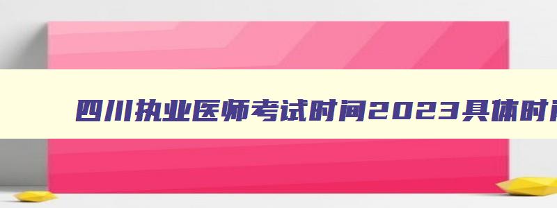 四川执业医师考试时间2023具体时间,2023年四川执业医师考试网上报名时间