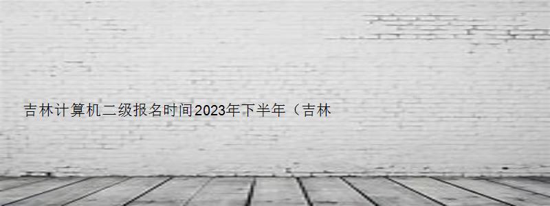 吉林计算机二级报名时间2023年下半年（吉林计算机二级报名时间2023年下半年考试）