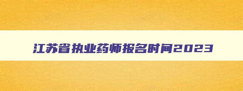 江苏省执业药师报名时间2023,2023年江苏省执业药师考试报名时间