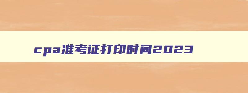 cpa准考证打印时间2023,cpa2023准考证打印时间