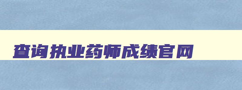 查询执业药师成绩官网,查询执业药师成绩