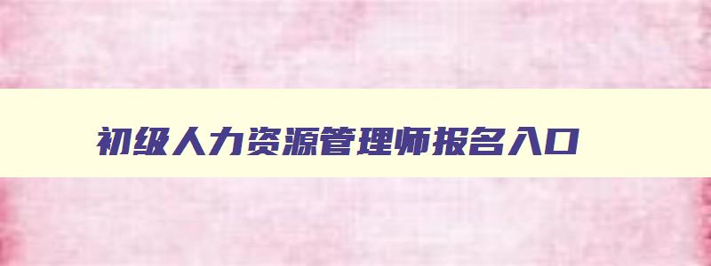 初级人力资源管理师报名入口,初级人力资源管理师有什么用