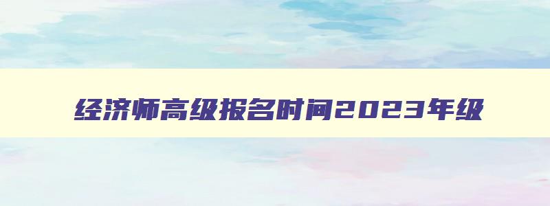 经济师高级报名时间2023年级,经济师高级报名时间2023年