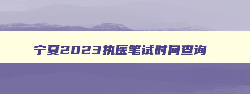 宁夏2023执医笔试时间查询,宁夏2023执医笔试时间