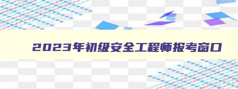 2023年初级安全工程师报考窗口（21年初级安全工程师报名时间）