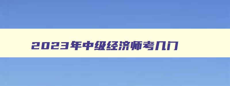 2023年中级经济师考几门,2023年中级经济师资料