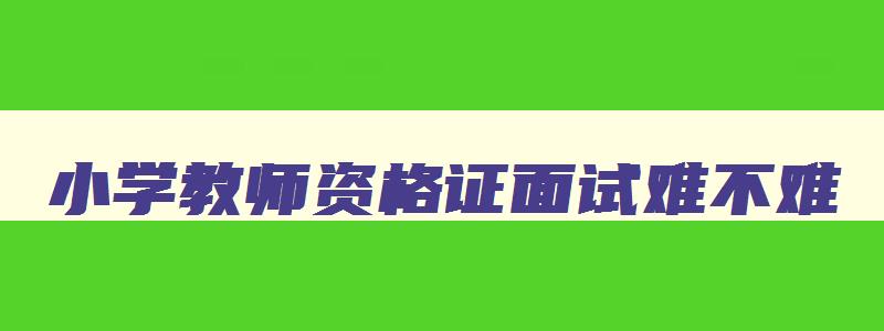 小学教师资格证面试难不难,小学教师资格证面试真题教案