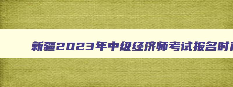 新疆2023年中级经济师考试报名时间,2023年中级经济师新疆报名时间