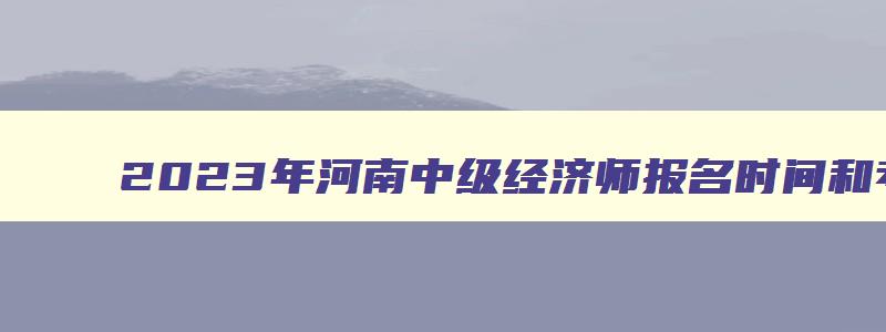 2023年河南中级经济师报名时间和考试时间是多少,2023年河南中级经济师报名时间和考试时间