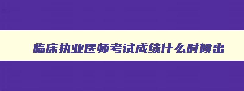 临床执业医师考试成绩什么时候出,临床执业医师考试成绩