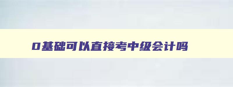 0基础可以直接考中级会计吗（0基础可以直接考中级会计吗）