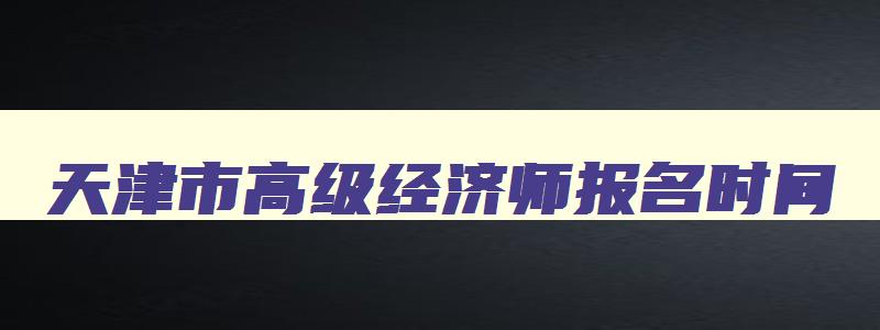 天津市高级经济师报名时间,高级经济师报名时间2023年天津