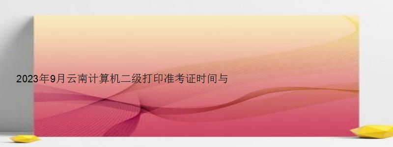 2023年9月云南计算机二级打印准考证时间与入口（云南省计算机二级准考证打印时间）