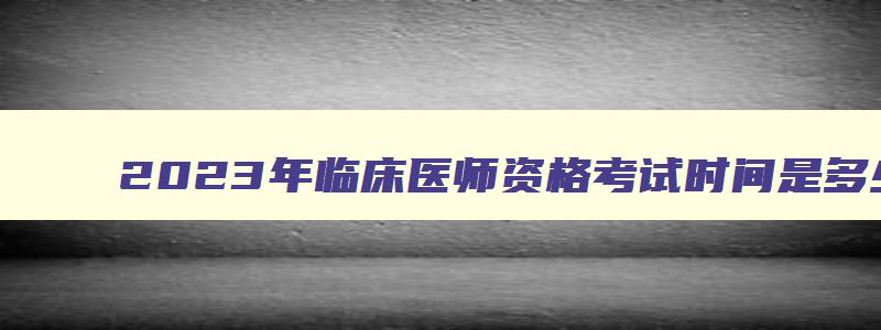 2023年临床医师资格考试时间是多少天,2023年临床医师资格考试时间是多少