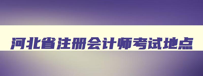 河北省注册会计师考试地点,河北省注册会计师考试时间2023年