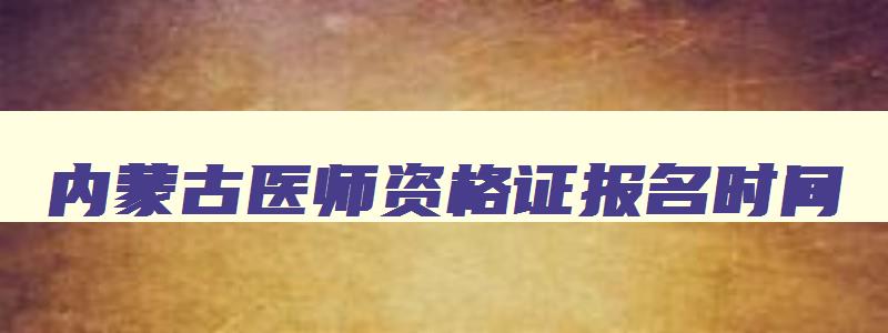 内蒙古医师资格证报名时间,内蒙古医师资格考试时间