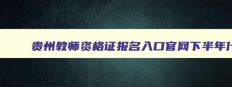 贵州教师资格证报名入口官网下半年什么时候考试,贵州教师资格证报名入口官网下半年什么时候