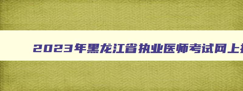 2023年黑龙江省执业医师考试网上报名时间,2023年黑龙江执业医师考试时间安排