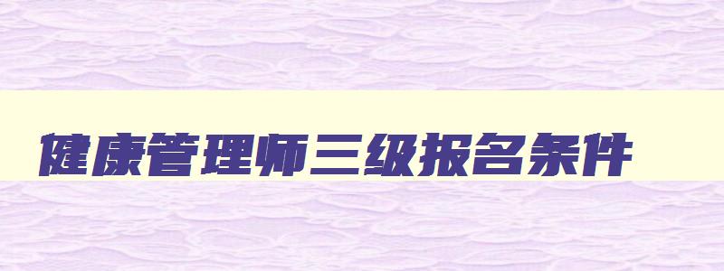 健康管理师三级报名条件,健康管理师三级考试报名费多少