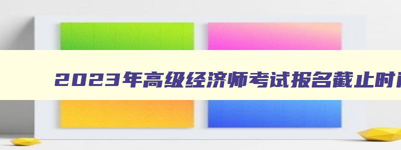 2023年高级经济师考试报名截止时间,2023高级经济师报考