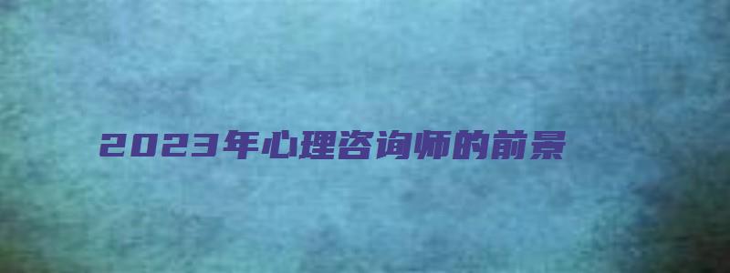 2023年心理咨询师的前景（2023年心理咨询师的前景如何）