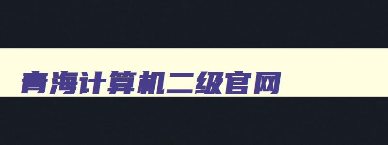 青海计算机二级官网,青海省计算机二级考试时间报名和考试时间