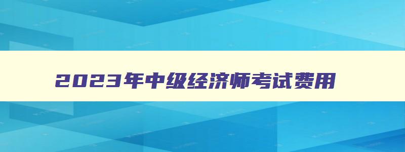 2023年中级经济师考试费用,中级经济师2023考试费用