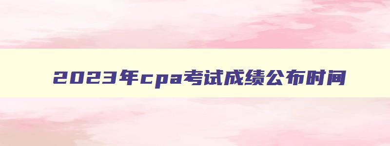 2023年cpa考试成绩公布时间,cpa2023成绩公布时间