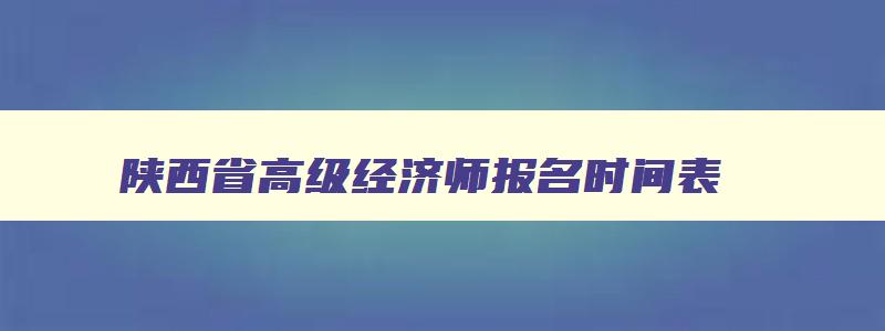 陕西省高级经济师报名时间表,陕西省高级经济师报名时间