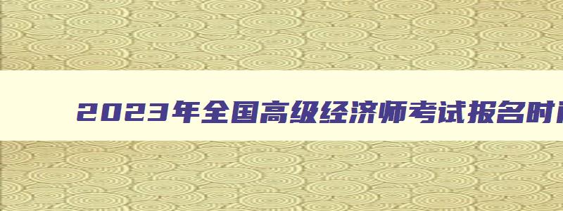 2023年全国高级经济师考试报名时间表,2023年全国高级经济师考试报名时间