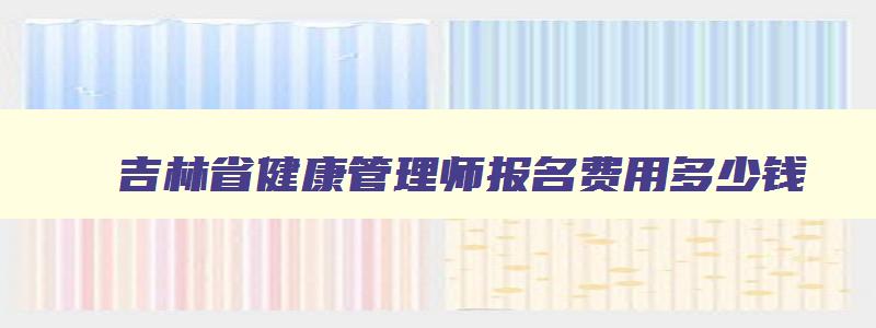 吉林省健康管理师报名费用多少钱,吉林省健康管理师报名