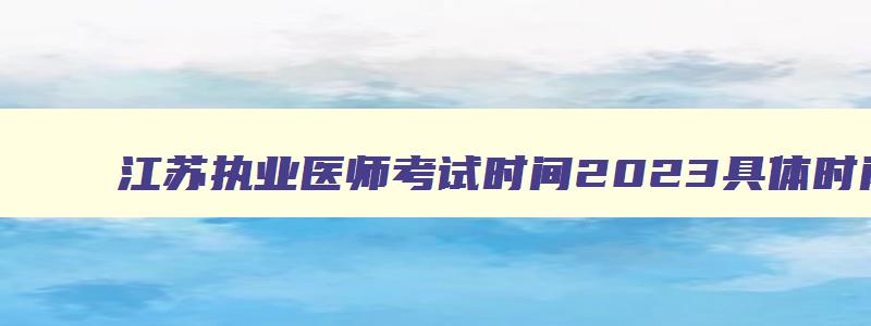 江苏执业医师考试时间2023具体时间是多少,江苏执业医师考试时间2023具体时间